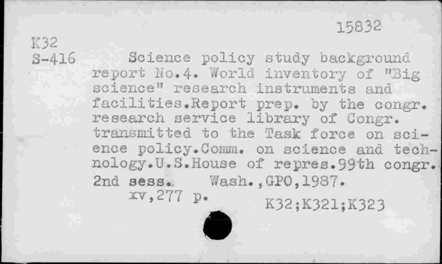 ﻿K32 S-416
15832
Science policy study background report No.4. World inventory of ’’Big science” research instruments and facilities.Report prep, by the congr. research service library of Congr. transmitted to the Task force on science policy.Comm, on science and technology.U. S.House of repres.99th congr. 2nd sess.. Wash. ,GPO, 1987.
XV,27/ p. K32;K321;K323